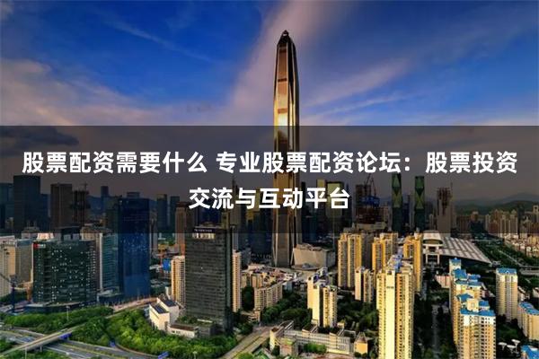 股票配资需要什么 专业股票配资论坛：股票投资交流与互动平台