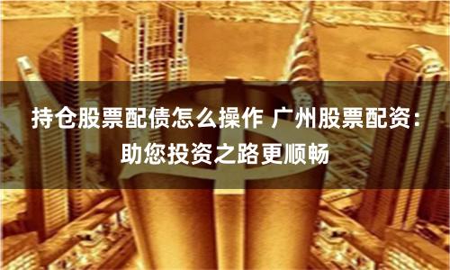 持仓股票配债怎么操作 广州股票配资:助您投资之路更顺畅