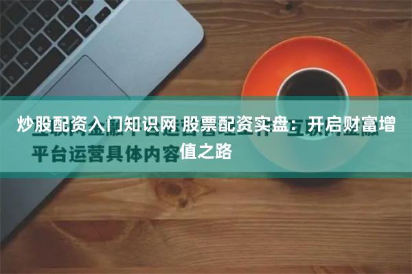 炒股配资入门知识网 股票配资实盘：开启财富增值之路
