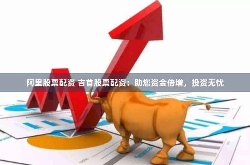 阿里股票配资 吉首股票配资：助您资金倍增，投资无忧
