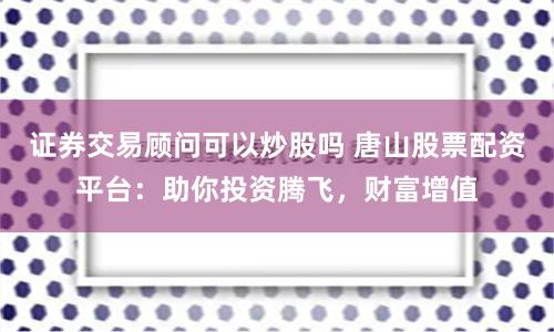 证券交易顾问可以炒股吗 唐山股票配资平台：助你投资腾飞，财富增值