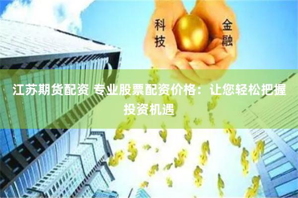江苏期货配资 专业股票配资价格：让您轻松把握投资机遇