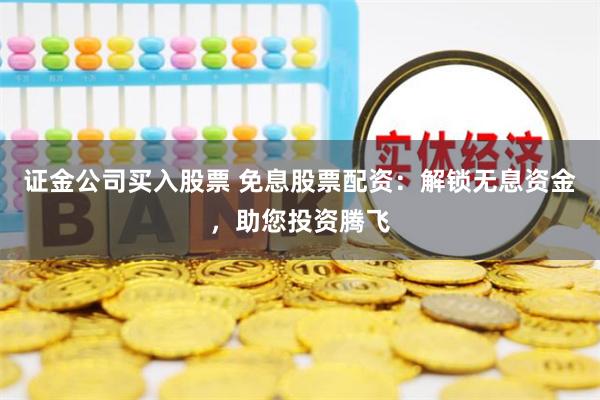 证金公司买入股票 免息股票配资：解锁无息资金，助您投资腾飞