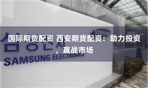 国际期货配资 西安期货配资：助力投资，赢战市场