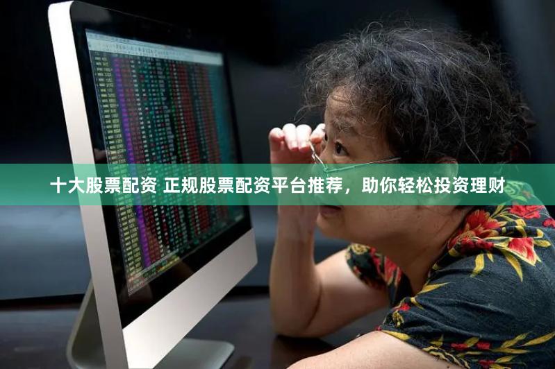 十大股票配资 正规股票配资平台推荐，助你轻松投资理财