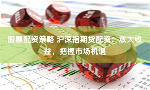 股票配资策略 沪深指期货配资：放大收益，把握市场机遇