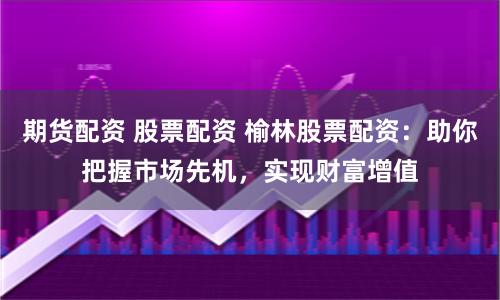 期货配资 股票配资 榆林股票配资：助你把握市场先机，实现财富增值