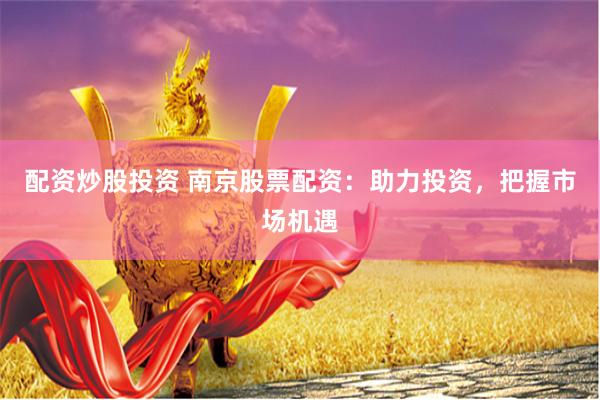 配资炒股投资 南京股票配资：助力投资，把握市场机遇