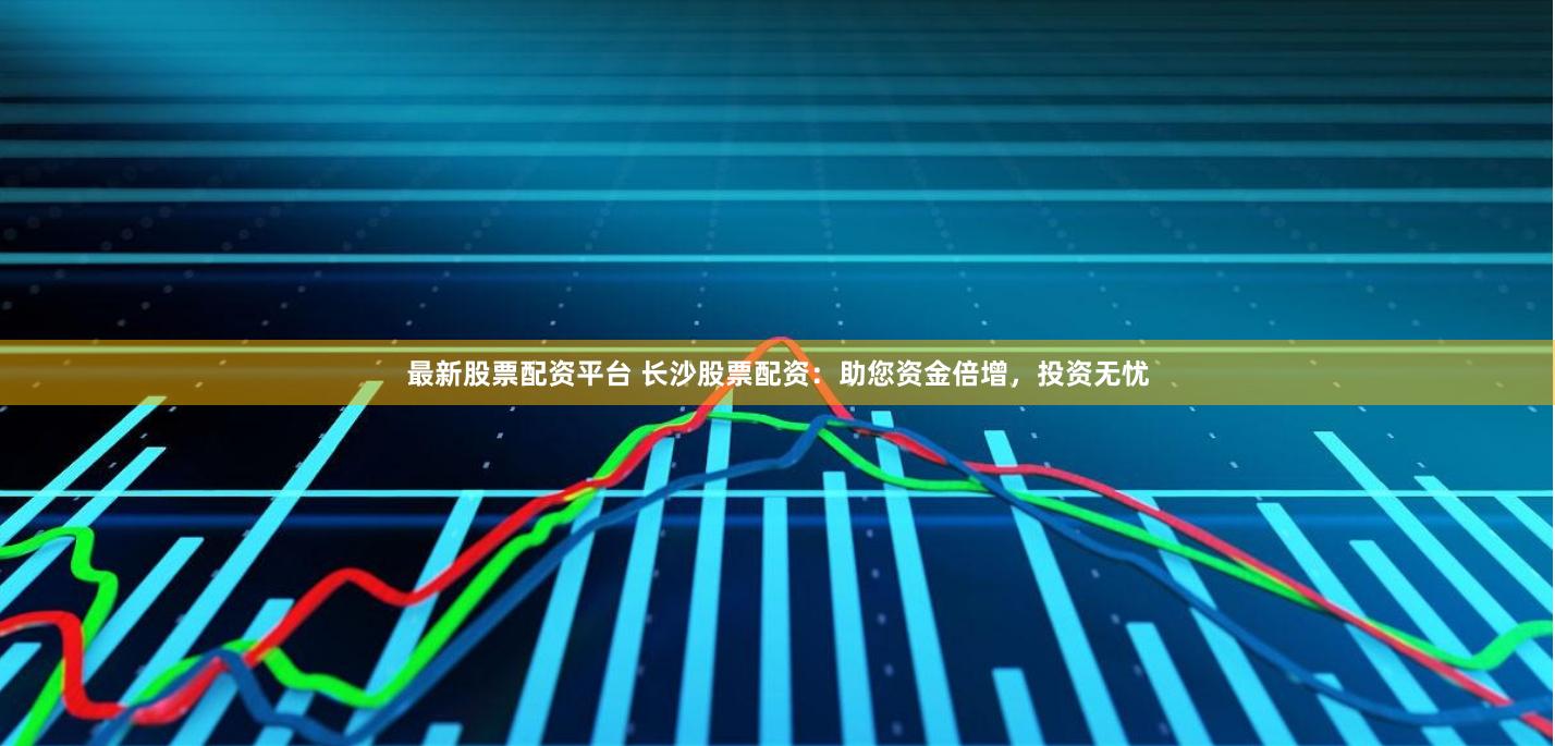 最新股票配资平台 长沙股票配资：助您资金倍增，投资无忧