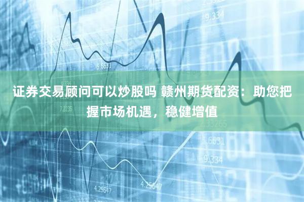 证券交易顾问可以炒股吗 赣州期货配资：助您把握市场机遇，稳健增值
