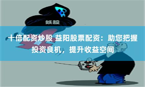 十倍配资炒股 益阳股票配资：助您把握投资良机，提升收益空间