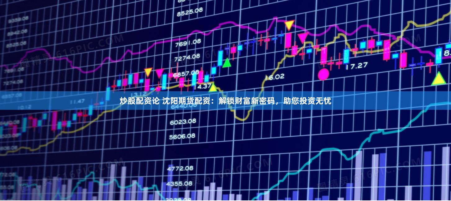 炒股配资论 沈阳期货配资：解锁财富新密码，助您投资无忧