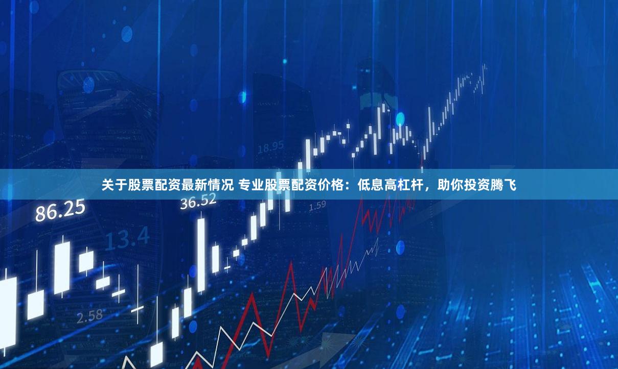 关于股票配资最新情况 专业股票配资价格：低息高杠杆，助你投资腾飞
