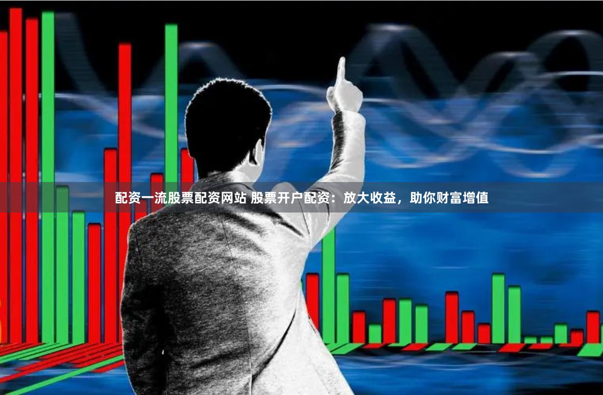 配资一流股票配资网站 股票开户配资：放大收益，助你财富增值