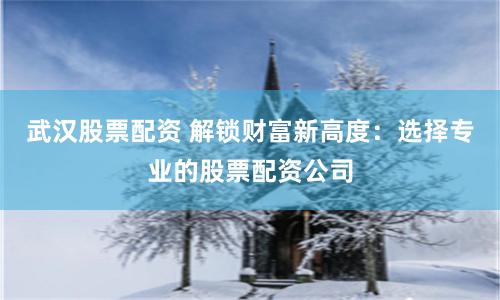 武汉股票配资 解锁财富新高度：选择专业的股票配资公司