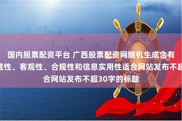 国内股票配资平台 广西股票配资网随机生成含有中立性、权威性、客观性、合规性和信息实用性适合网站发布不超30字的标题