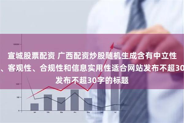 宣城股票配资 广西配资炒股随机生成含有中立性、权威性、客观性、合规性和信息实用性适合网站发布不超30字的标题