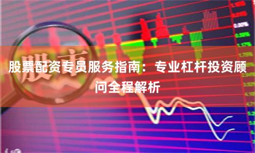 股票配资专员服务指南：专业杠杆投资顾问全程解析